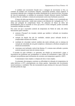 Equipamentos de Troca Térmica - 61
A unidade com escoamento forçado tem a vantagem de movimentar ar frio, ao
contrário da unidade com escoamento induzido, consumindo portanto, menos potência. 0
escoamento induzido tem a vantagem de melhor distribuição do ar através do feixe. Do ponto
de vista de manutenção, as unidades de escoamento forçado oferecem maiores facilidades
devido ao fato do ventilador e sistema de acionamento serem mais facilmente acessíveis.
O banco de tubos que propicia a área de contato entre o fluido e o ar é constituído por
tubos com aletas transversais , sendo mais comuns os de diâmetro de 1 polegada com 7 a 11
aletas por polegada de comprimento linear. Os cabeçotes do banco de tubos são
paralelepípedos para.se acomodar ao feixe que possui a forma retangular, podem acomodar
escoamento múltiplo nos tubos.
Nos casos em que é necessário controle da temperatura do fluido de saída, são utiliza
basicamente quatro métodos:
• contorno ("by-pass") do trocador; método que também é utilizado em trocadores
convencionais.
• variação do ângulo das pás do ventilador, método pouco utilizado devido à
complexidade mecânica do sistema.
• ventilador de velocidade variável, também não muito utilizado, pois os sistemas de
variação de velocidade são em geral complexos e diminuem a eficiência energética do
sistema de acionamento.
• venezianas com inclinação variável das lâminas. É o sistema mais utilizado e permite
controle manual ou por meio de sistema remoto.
0 trocador de calor resfriado a ar apresenta, em relação ao convencional a água, a
inexistência dos problemas que acompanham os sistemas de resfriamento a água. Pode ser
utilizado sem problemas para resfriamento de correntes com temperatura superior a 100°C.
A manutenção é mais simples e a limpeza do feixe é mais simples.
As principais desvantagens consistem na dificuldade de obtenção de temperaturas de
saída inferiores a 45°C, principalmente em climas quentes. Apresentam alto investimento
inicial (estrutura e ventilador). Não são recomendáveis para sistemas de vácuo pois fornecem
elevadas perdas de carga
 