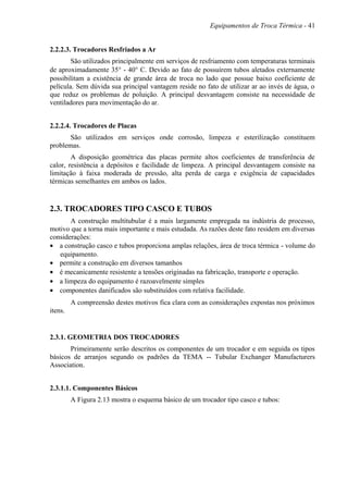 Equipamentos de Troca Térmica - 41
2.2.2.3. Trocadores Resfriados a Ar
São utilizados principalmente em serviços de resfriamento com temperaturas terminais
de aproximadamente 35° - 40° C. Devido ao fato de possuírem tubos aletados externamente
possibilitam a existência de grande área de troca no lado que possue baixo coeficiente de
película. Sem dúvida sua principal vantagem reside no fato de utilizar ar ao invés de água, o
que reduz os problemas de poluição. A principal desvantagem consiste na necessidade de
ventiladores para movimentação do ar.
2.2.2.4. Trocadores de Placas
São utilizados em serviços onde corrosão, limpeza e esterilização constituem
problemas.
A disposição geométrica das placas permite altos coeficientes de transferência de
calor, resistência a depósitos e facilidade de limpeza. A principal desvantagem consiste na
limitação à faixa moderada de pressão, alta perda de carga e exigência de capacidades
térmicas semelhantes em ambos os lados.
2.3. TROCADORES TIPO CASCO E TUBOS
A construção multitubular é a mais largamente empregada na indústria de processo,
motivo que a torna mais importante e mais estudada. As razões deste fato residem em diversas
considerações:
• a construção casco e tubos proporciona amplas relações, área de troca térmica - volume do
equipamento.
• permite a construção em diversos tamanhos
• é mecanicamente resistente a tensões originadas na fabricação, transporte e operação.
• a limpeza do equipamento é razoavelmente simples
• componentes danificados são substituídos com relativa facilidade.
A compreensão destes motivos fica clara com as considerações expostas nos próximos
itens.
2.3.1. GEOMETRIA DOS TROCADORES
Primeiramente serão descritos os componentes de um trocador e em seguida os tipos
básicos de arranjos segundo os padrões da TEMA -- Tubular Exchanger Manufacturers
Association.
2.3.1.1. Componentes Básicos
A Figura 2.13 mostra o esquema básico de um trocador tipo casco e tubos:
 