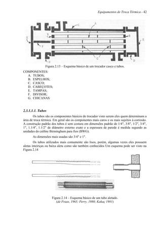 Equipamentos de Troca Térmica - 42
Figura 2.13 – Esquema básico de um trocador casco e tubos.
COMPONENTES:
A. TUBOS;
B. ESPELHOS;
C. CASCO;
D. CABEÇOTES;
E. TAMPAS;
F. DIVISOR;
G. CHICANAS
2.3.1.1.1. Tubos
Os tubos são os componentes básicos do trocador visto serem eles quem determinam a
área de troca térmica. Em geral são os componentes mais caros e os mais sujeitos à corrosão.
A construção padrão dos tubos é sem costura em dimensões padrão de 1/4", 3/8", 1/2", 3/4",
1", 1.1/4", 1.1/2" de diâmetro externo exato e a espessura de parede é medida segundo as
unidades do calibre Birmingham para fios (BWG).
As dimensões mais usadas são 3/4" e 1".
Os tubos utilizados mais comumente são lisos, porém, algumas vezes eles possuem
aletas inteiriças ou baixa aleta como são também conhecidos Um esquema pode ser visto na
Figura 2.14
Figura 2.14 – Esquema básico de um tubo aletado.
(de Fraas, 1965; Perry, 1980; Kakaç 1981)
 