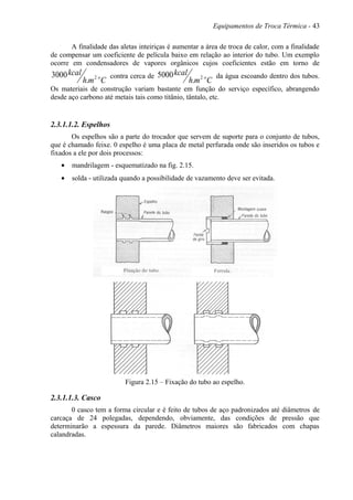 Equipamentos de Troca Térmica - 43
A finalidade das aletas inteiriças é aumentar a área de troca de calor, com a finalidade
de compensar um coeficiente de película baixo em relação ao interior do tubo. Um exemplo
ocorre em condensadores de vapores orgânicos cujos coeficientes estão em torno de
Cmh
kcal o2
.
3000 contra cerca de
Cmh
kcal o2
.
5000 da água escoando dentro dos tubos.
Os materiais de construção variam bastante em função do serviço específico, abrangendo
desde aço carbono até metais tais como titânio, tântalo, etc.
2.3.1.1.2. Espelhos
Os espelhos são a parte do trocador que servem de suporte para o conjunto de tubos,
que é chamado feixe. 0 espelho é uma placa de metal perfurada onde são inseridos os tubos e
fixados a ele por dois processos:
• mandrilagem - esquematizado na fig. 2.15.
• solda - utilizada quando a possibilidade de vazamento deve ser evitada.
Figura 2.15 – Fixação do tubo ao espelho.
2.3.1.1.3. Casco
0 casco tem a forma circular e é feito de tubos de aço padronizados até diâmetros de
carcaça de 24 polegadas, dependendo, obviamente, das condições de pressão que
determinarão a espessura da parede. Diâmetros maiores são fabricados com chapas
calandradas.
 