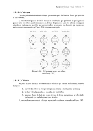Equipamentos de Troca Térmica - 44
2.3.1.1.4. Cabeçotes
Os cabeçotes são basicamente tampas que servem para distribuir o fluido que percorre
o feixe tubular.
O feixe tubular possue diversos modos de construção que permitem as passagens ou
passes tanto nos tubos quanto nos cascos. A divisão de passes no lado dos tubos é conseguida
através de ranhuras no espelho que correspondem a nervuras ou divisores de passes nos
cabeçotes correspondentes, a Figura 2.16 mostra um exemplo.
Figura 2.16 – Divisores de passes nos tubos.
(de Kakaç,1981)
2.3.1.1.5. Chicanas
Na parte externa do feixe encontram-se as chicanas que servem basicamente para três
funções:
1. suporte dos tubos na posição apropriada durante a montagem e operação;
2. evitam vibrações dos tubos causadas por turbilhões;
3. guiam o fluxo do lado do casco através do feixe, aumentando a velocidade,
turbulência e o coeficiente de troca térmica.
A construção mais comum é a do tipo segmentada conforme mostrado na Figura 2.17.
 