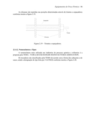 Equipamentos de Troca Térmica - 46
As chicanas são mantidas nas posições determinadas através de tirantes e espaçadores
conforme mostra a figura 2.19.
Chicanas
Tirante
Espaçador
Figura 2.19 – Tirantes e espaçadores.
2.3.1.2. Nomenclatura e Tipos
A nomenclatura mais utilizada nas indústrias de processo químico e refinarias é a
proposta pela TEMA - TUBULAR EXCHANGER MANUFACTURES ASSOClATION.
Os trocadores são classificados pela TEMA de acordo com a forma dos cabeçotes e do
casco, sendo a designação do tipo feita por 3 LETRAS conforme mostra a Figura 2.20.
 
