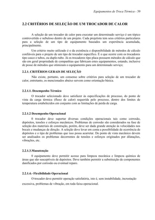 Equipamentos de Troca Térmica - 39
2.2 CRITÉRIOS DE SELEÇÃO DE UM TROCADOR DE CALOR
A seleção de um trocador de calor para executar um determinado serviço é um tópico
controvertido e nebuloso dentro de um projeto. Cada projetista tem seus critérios particulares
para a seleção de um tipo de equipamento baseados um experiência acumulada,
principalmente.
Um critério muito utilizado é o da existência e disponibilidade de métodos de cálculo
confiáveis para o projeto de um tipo de trocador específico. É o que ocorre com os trocadores
tipo casco e tubos, ou duplo-tubo. Já os trocadores tipo placa possuem métodos de cálculo que
são em geral propriedade de companhias que fabricam estes equipamentos, estando, inclusive
de posse de métodos que otimizam o equipamento para um determinado serviço;
2.2.1. CRITÉRIOS GERAIS DE SELEÇÃO
Não existe, portanto, um consenso sobre critérios para seleção de um trocador de
calor, entretanto, os mencionados abaixo servem como orientação básica.
2.2.1.1. Desempenho Térmico
O trocador selecionado deve satisfazer às especificações de processo, do ponto de
vista da carga térmica (fluxo de calor) requerida pelo processo, dentro dos limites de
temperatura estabelecidos em conjunto com as limitações de perda de carga.
2.2.1.2 Desempenho Operacional
0 trocador deve suportar diversas condições operacionais tais como corrosão,
depósitos, tensões e esforços mecânicos. Problemas de corrosão são considerados na fase de
seleção dos materiais de construção, porém, deve ser dada grande atenção às velocidades nos
bocais e mudanças de direção. A seleção deve levar em conta a possibilidade de ocorrência de
depósitos e o tipo de problemas que isso possa acarretar. Do ponto de vista mecânico devem
ser analisados os problemas decorrentes de tensões e esforços originados por dilatações,
vibrações, etc.
2.2.1.3.Manutenção
0 equipamento deve permitir acesso para limpeza mecânica e limpeza química de
áreas que são susceptíveis de depósitos. Deve também permitir a substituição de componentes
danificados por corrosão ou eventual reparo.
2.2.1.4.- Flexibilidade Operacional
O trocador deve permitir operação satisfatória, isto é, sem instabilidade, incrustação
excessiva, problemas de vibração, em toda faixa operacional.
 