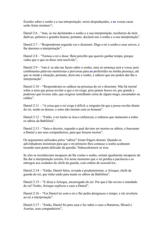 fizerdes saber o sonho e a sua interpretação, sereis despedaçados, e as vossas casas
serão feitas monturo”;

Daniel 2:6 – “mas, se me declarardes o sonho e a sua interpretação, recebereis de mim
dádivas, prêmios e grandes honras; portanto, declarai-me o sonho e a sua interpretação”.

Daniel 2:7 – “Responderam segunda vez e disseram: Diga o rei o sonho a seus servos, e
lhe daremos a interpretação”.

Daniel 2:8 – “Tornou o rei e disse: Bem percebo que quereis ganhar tempo, porque
vedes que o que eu disse está resolvido”,

Daniel 2:9 – “isto é: se não me fazeis saber o sonho, uma só sentença será a vossa; pois
combinastes palavras mentirosas e perversas para as proferirdes na minha presença, até
que se mude a situação; portanto, dizei-me o sonho, e saberei que me podeis dar-lhe a
interpretação”.

Daniel 2:10 – “Responderam os caldeus na presença do rei e disseram: Não há mortal
sobre a terra que possa revelar o que o rei exige; pois jamais houve rei, por grande e
poderoso que tivesse sido, que exigisse semelhante coisa de algum mago, encantador ou
caldeu”.

Daniel 2:11 – “A coisa que o rei exige é difícil, e ninguém há que a possa revelar diante
do rei, senão os deuses, e estes não moram com os homens”.

Daniel 2:12 – “Então, o rei muito se irou e enfureceu; e ordenou que matassem a todos
os sábios da Babilônia”.

Daniel 2:13 – “Saiu o decreto, segundo o qual deviam ser mortos os sábios; e buscaram
a Daniel e aos seus companheiros, para que fossem mortos”.

Os argumentos utilizados pelos “sábios” foram frágeis demais. Quando os
adivinhadores insistiram para que o rei primeiro lhes contasse o sonho acabaram
tocando num ponto delicado da questão. Nabucodonosor se irou.

Se eles se reconheciam incapazes de lhe contar o sonho, seriam igualmente incapazes de
lhe dar a interpretação correta. Foi neste momento que o rei perdeu a paciência e os
entregou aos cuidados do chefe da guarda, com ordens de executá-los.

Daniel 2:14 – “Então, Daniel falou, avisada e prudentemente, a Arioque, chefe da
guarda do rei, que tinha saído para matar os sábios da Babilônia”.

Daniel 2:15 – “E disse a Arioque, encarregado do rei: Por que é tão severo o mandado
do rei? Então, Arioque explicou o caso a Daniel”.

Daniel 2:16 – “Foi Daniel ter com o rei e lhe pediu designasse o tempo, e ele revelaria
ao rei a interpretação”.

Daniel 2:17 – “Então, Daniel foi para casa e fez saber o caso a Hananias, Misael e
Azarias, seus companheiros”,
 
