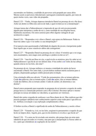 encontrados em Sodoma, a multidão de perversos seria poupada por causa deles.
Mesmo assim os perversos ridicularizam e perseguem exatamente aqueles, por meio de
quem muitas vezes, suas vidas são poupadas.

Daniel 2:25 – “Então, Arioque depressa introduziu Daniel na presença do rei e lhe disse:
Achei um dentre os filhos dos cativos de Judá, o qual revelará ao rei a interpretação”.

Arioque tentou dar a Nabucodonosor a impressão de que ele estivera procurando
alguém para interpretar o sonho do rei e, como resultado de sua diligente busca,
finalmente encontrara. Ele estava ansioso para obter alguma vantagem do que
aconteceria a seguir.

Daniel 2:26 – “Respondeu o rei e disse a Daniel, cujo nome era Beltessazar: Podes tu
fazer-me saber o que vi no sonho e a sua interpretação?”

O rei parecia estar questionando a habilidade de alguém tão jovem e inexperiente poder
fazer aquilo que os seus veneráveis sábios não conseguiram.

Daniel 2:27 – “Respondeu Daniel na presença do rei e disse: O mistério que o rei exige,
nem encantadores, nem magos nem astrólogos o podem revelar ao rei”;

Daniel 2:28 – “mas há um Deus no céu, o qual revela os mistérios, pois fez saber ao rei
Nabucodonosor o que há de ser nos últimos dias. O teu sonho e as visões da tua cabeça,
quando estavas no teu leito, são estas”:

Na presença do rei, Arioque atribuiu a si mesmo a totalidade do mérito de haver
encontrado a Daniel. Por outro lado, o jovem hebreu nenhum mérito reclamou para si
próprio, dispensando qualquer crédito pessoal pela revelação.

Uma orientação sábia nos adverte: “Cuide dos pensamentos; eles se tornam palavras.
Cuide das palavras; elas se tornam ações. Cuide das ações; elas se tornam hábitos.
Cuide dos hábitos; eles se tornam caráter. Cuide do caráter; ele determina o seu
destino”.

Daniel estava preparado para responder às perguntas do rei terrestre a respeito do sonho
porque havia se comunicado primeiro com o Rei Celestial. Devemos aplicar o mesmo
princípio às nossas atividades na vida diária, se queremos ser vitoriosos.

Daniel não sentiu vergonha de confessar o seu Deus diante do rei. Mas explicou que não
possuía qualquer sabedoria nem conhecimento superior como razão para o que diria ao
rei. Atribuiu a revelação e sua explicação completamente a Deus.

O Senhor revelou a Daniel o significado do sonho de Nabucodonosor, e assim o disse:

Daniel 2:29 – “Estando tu, ó rei, no teu leito, surgiram-te pensamentos a respeito do que
há de ser depois disto. Aquele, pois, que revela mistérios te revelou o que há de ser”.

Daniel 2:30 – “E a mim me foi revelado este mistério, não porque haja em mim mais
sabedoria do que em todos os viventes, mas para que a interpretação se fizesse saber ao
rei, e para que entendesses as cogitações da tua mente”.
 