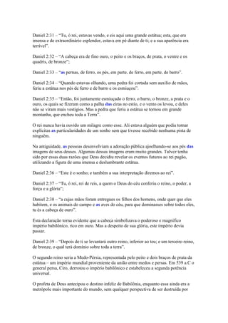 Daniel 2:31 – “Tu, ó rei, estavas vendo, e eis aqui uma grande estátua; esta, que era
imensa e de extraordinário esplendor, estava em pé diante de ti; e a sua aparência era
terrível”.

Daniel 2:32 – “A cabeça era de fino ouro, o peito e os braços, de prata, o ventre e os
quadris, de bronze”;

Daniel 2:33 – “as pernas, de ferro, os pés, em parte, de ferro, em parte, de barro”.

Daniel 2:34 – “Quando estavas olhando, uma pedra foi cortada sem auxílio de mãos,
feriu a estátua nos pés de ferro e de barro e os esmiuçou”.

Daniel 2:35 – “Então, foi juntamente esmiuçado o ferro, o barro, o bronze, a prata e o
ouro, os quais se fizeram como a palha das eiras no estio, e o vento os levou, e deles
não se viram mais vestígios. Mas a pedra que feriu a estátua se tornou em grande
montanha, que encheu toda a Terra”.

O rei nunca havia ouvido um milagre como esse. Ali estava alguém que podia tornar
explícitas as particularidades de um sonho sem que tivesse recebido nenhuma pista de
ninguém.

Na antiguidade, as pessoas desenvolviam a adoração pública ajoelhando-se aos pés das
imagens de seus deuses. Algumas dessas imagens eram muito grandes. Talvez tenha
sido por essas duas razões que Deus decidiu revelar os eventos futuros ao rei pagão,
utilizando a figura de uma imensa e deslumbrante estátua.

Daniel 2:36 – “Este é o sonho; e também a sua interpretação diremos ao rei”.

Daniel 2:37 – “Tu, ó rei, rei de reis, a quem o Deus do céu conferiu o reino, o poder, a
força e a glória”;

Daniel 2:38 – “a cujas mãos foram entregues os filhos dos homens, onde quer que eles
habitem, e os animais do campo e as aves do céu, para que dominasses sobre todos eles,
tu és a cabeça de ouro”.

Esta declaração torna evidente que a cabeça simbolizava o poderoso e magnífico
império babilônico, rico em ouro. Mas a despeito de sua glória, este império devia
passar.

Daniel 2:39 – “Depois de ti se levantará outro reino, inferior ao teu; e um terceiro reino,
de bronze, o qual terá domínio sobre toda a terra”.

O segundo reino seria a Medo-Pérsia, representada pelo peito e dois braços de prata da
estátua – um império mundial proveniente da união entre medos e persas. Em 539 a.C o
general persa, Ciro, derrotou o império babilônico e estabeleceu a segunda potência
universal.

O profeta de Deus antecipou o destino infeliz de Babilônia, enquanto essa ainda era a
metrópole mais importante do mundo, sem qualquer perspectiva de ser destruída por
 