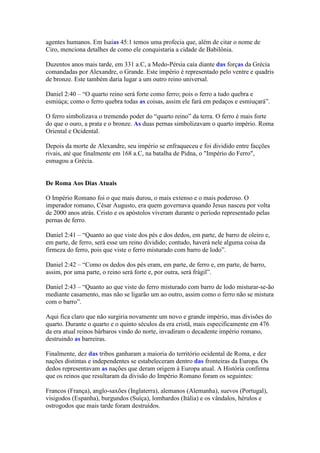agentes humanos. Em Isaías 45:1 temos uma profecia que, além de citar o nome de
Ciro, menciona detalhes de como ele conquistaria a cidade de Babilônia.

Duzentos anos mais tarde, em 331 a.C, a Medo-Pérsia caía diante das forças da Grécia
comandadas por Alexandre, o Grande. Este império é representado pelo ventre e quadris
de bronze. Este também daria lugar a um outro reino universal.

Daniel 2:40 – “O quarto reino será forte como ferro; pois o ferro a tudo quebra e
esmiúça; como o ferro quebra todas as coisas, assim ele fará em pedaços e esmiuçará”.

O ferro simbolizava o tremendo poder do “quarto reino” da terra. O ferro é mais forte
do que o ouro, a prata e o bronze. As duas pernas simbolizavam o quarto império. Roma
Oriental e Ocidental.

Depois da morte de Alexandre, seu império se enfraqueceu e foi dividido entre facções
rivais, até que finalmente em 168 a.C, na batalha de Pidna, o "Império do Ferro",
esmagou a Grécia.


De Roma Aos Dias Atuais

O Império Romano foi o que mais durou, o mais extenso e o mais poderoso. O
imperador romano, César Augusto, era quem governava quando Jesus nasceu por volta
de 2000 anos atrás. Cristo e os apóstolos viveram durante o período representado pelas
pernas de ferro.

Daniel 2:41 – “Quanto ao que viste dos pés e dos dedos, em parte, de barro de oleiro e,
em parte, de ferro, será esse um reino dividido; contudo, haverá nele alguma coisa da
firmeza do ferro, pois que viste o ferro misturado com barro de lodo”.

Daniel 2:42 – “Como os dedos dos pés eram, em parte, de ferro e, em parte, de barro,
assim, por uma parte, o reino será forte e, por outra, será frágil”.

Daniel 2:43 – “Quanto ao que viste do ferro misturado com barro de lodo misturar-se-ão
mediante casamento, mas não se ligarão um ao outro, assim como o ferro não se mistura
com o barro”.

Aqui fica claro que não surgiria novamente um novo e grande império, mas divisões do
quarto. Durante o quarto e o quinto séculos da era cristã, mais especificamente em 476
da era atual reinos bárbaros vindo do norte, invadiram o decadente império romano,
destruindo as barreiras.

Finalmente, dez das tribos ganharam a maioria do território ocidental de Roma, e dez
nações distintas e independentes se estabeleceram dentro das fronteiras da Europa. Os
dedos representavam as nações que deram origem à Europa atual. A História confirma
que os reinos que resultaram da divisão do Império Romano foram os seguintes:

Francos (França), anglo-saxões (Inglaterra), alemanos (Alemanha), suevos (Portugal),
visigodos (Espanha), burgundos (Suíça), lombardos (Itália) e os vândalos, hérulos e
ostrogodos que mais tarde foram destruídos.
 