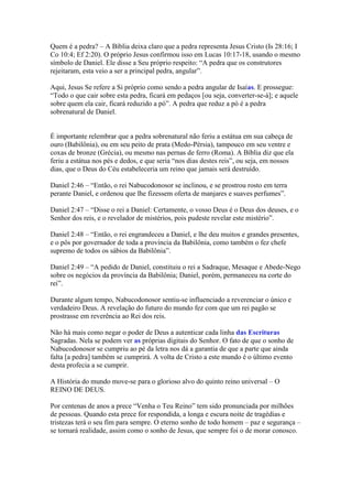 Quem é a pedra? – A Bíblia deixa claro que a pedra representa Jesus Cristo (Is 28:16; I
Co 10:4; Ef 2:20). O próprio Jesus confirmou isso em Lucas 10:17-18, usando o mesmo
símbolo de Daniel. Ele disse a Seu próprio respeito: “A pedra que os construtores
rejeitaram, esta veio a ser a principal pedra, angular”.

Aqui, Jesus Se refere a Si próprio como sendo a pedra angular de Isaías. E prossegue:
“Todo o que cair sobre esta pedra, ficará em pedaços [ou seja, converter-se-á]; e aquele
sobre quem ela cair, ficará reduzido a pó”. A pedra que reduz a pó é a pedra
sobrenatural de Daniel.


É importante relembrar que a pedra sobrenatural não feriu a estátua em sua cabeça de
ouro (Babilônia), ou em seu peito de prata (Medo-Pérsia), tampouco em seu ventre e
coxas de bronze (Grécia), ou mesmo nas pernas de ferro (Roma). A Bíblia diz que ela
feriu a estátua nos pés e dedos, e que seria “nos dias destes reis”, ou seja, em nossos
dias, que o Deus do Céu estabeleceria um reino que jamais será destruído.

Daniel 2:46 – “Então, o rei Nabucodonosor se inclinou, e se prostrou rosto em terra
perante Daniel, e ordenou que lhe fizessem oferta de manjares e suaves perfumes”.

Daniel 2:47 – “Disse o rei a Daniel: Certamente, o vosso Deus é o Deus dos deuses, e o
Senhor dos reis, e o revelador de mistérios, pois pudeste revelar este mistério”.

Daniel 2:48 – “Então, o rei engrandeceu a Daniel, e lhe deu muitos e grandes presentes,
e o pôs por governador de toda a província da Babilônia, como também o fez chefe
supremo de todos os sábios da Babilônia”.

Daniel 2:49 – “A pedido de Daniel, constituiu o rei a Sadraque, Mesaque e Abede-Nego
sobre os negócios da província da Babilônia; Daniel, porém, permaneceu na corte do
rei”.

Durante algum tempo, Nabucodonosor sentiu-se influenciado a reverenciar o único e
verdadeiro Deus. A revelação do futuro do mundo fez com que um rei pagão se
prostrasse em reverência ao Rei dos reis.

Não há mais como negar o poder de Deus a autenticar cada linha das Escrituras
Sagradas. Nela se podem ver as próprias digitais do Senhor. O fato de que o sonho de
Nabucodonosor se cumpriu ao pé da letra nos dá a garantia de que a parte que ainda
falta [a pedra] também se cumprirá. A volta de Cristo a este mundo é o último evento
desta profecia a se cumprir.

A História do mundo move-se para o glorioso alvo do quinto reino universal – O
REINO DE DEUS.

Por centenas de anos a prece “Venha o Teu Reino” tem sido pronunciada por milhões
de pessoas. Quando esta prece for respondida, a longa e escura noite de tragédias e
tristezas terá o seu fim para sempre. O eterno sonho de todo homem – paz e segurança –
se tornará realidade, assim como o sonho de Jesus, que sempre foi o de morar conosco.
 