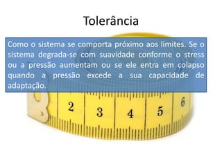 Como o sistema se comporta próximo aos limites. Se o
sistema degrada-se com suavidade conforme o stress
ou a pressão aumentam ou se ele entra em colapso
quando a pressão excede a sua capacidade de
adaptação.
Tolerância
 
