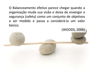 O Balanceamento efetivo parece chegar quando a
organização muda sua visão e deixa de enxergar a
segurança (safety) como um conjunto de objetivos
a ser medido e passa a considerá-la um valor
básico.
(WOODS, 2006)
 