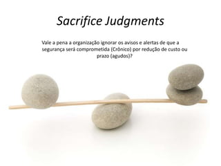 Sacrifice Judgments
Vale a pena a organização ignorar os avisos e alertas de que a
segurança será comprometida (Crônico) por redução de custo ou
prazo (agudos)?
 