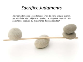 Sacrifice Judgments
Ao mesmo tempo se a incerteza dos sinais de alerta sempre levarem
ao sacrifício dos objetivos agudos, a empresa operará em
parâmetros razoáveis ou de demanda dos interessados?
 