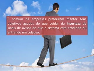 É comum há empresas preferirem manter seus
objetivos agudos do que cuidar da incerteza de
sinais de avisos de que o sistema está erodindo ou
entrando em colapso.
 