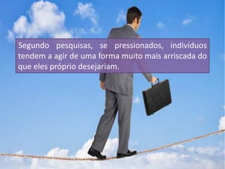 Segundo pesquisas, se pressionados, indivíduos
tendem a agir de uma forma muito mais arriscada do
que eles próprio desejariam.
 