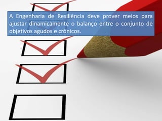 A Engenharia de Resiliência deve prover meios para
ajustar dinamicamente o balanço entre o conjunto de
objetivos agudos e crônicos.
 