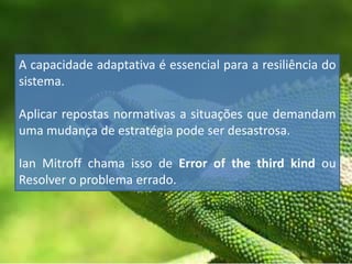 A capacidade adaptativa é essencial para a resiliência do
sistema.
Aplicar repostas normativas a situações que demandam
uma mudança de estratégia pode ser desastrosa.
Ian Mitroff chama isso de Error of the third kind ou
Resolver o problema errado.
 