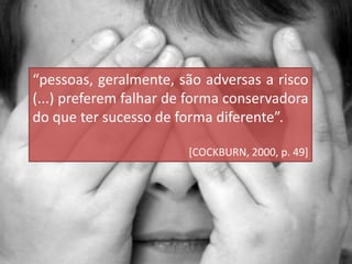 “pessoas, geralmente, são adversas a risco
(...) preferem falhar de forma conservadora
do que ter sucesso de forma diferente”.
[COCKBURN, 2000, p. 49]
 