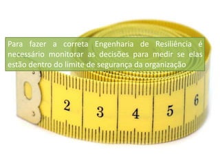 Para fazer a correta Engenharia de Resiliência é
necessário monitorar as decisões para medir se elas
estão dentro do limite de segurança da organização
 