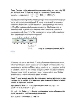 Resp: Fazendo a leitura do problema vamos perceber que nos resta 160
km p/ percorrer e 1h15min de tempo p/ a entrevista. Vamos agora
calcular a velocidade:
                                           ⁄


10) Situação de pânico. A fig.1 mostra uma situação na qual muitas pessoas tentam escapar por
uma porta de emergência que está trancada. As pessoas se aproximam da porta com uma
velocidade vs=4,50 m/s, têm d=0,25 m de espessura e estão separadas por uma distância
L=1,75m. A fig.1 mostra a posição das pessoas no instante t=o. a) Qual é a taxa média de
aumento da camada de pessoas que se comprimem contra a porta? b) Em que instante a
espessura da camada chega a 5,0 m? (As respostas mostram com que rapidez uma situação
desse tipo pode colocar em risco a vida das pessoas.).




                                               Resp:a) 2 pessoas/segundo; b)10s
Figura 1




11) Dois trens cada um com velocidade de 30 km/h, trafegam em sentidos opostos na mesma
linha férrea retilínea. Um pássaro capaz de voar a 60 km/h parte da frente de um dos trens,
quando eles estão separados por 60 km, e se dirige em linha reta para o outro trem. Ao chegar
ao outro trem, o pássaro faz meia-volta e se dirige para o primeiro trem, e assim por diante.
(Não temos a menor ideia da razão pela qual o pássaro se comporta desta forma.) Qual é a
distância total que o pássaro percorre até os trens colidirem?
Resp: P/ resolver esta questão, devemos saber qual será o momento que
os trens vão se encontrar. P/ sabermos qual será esse instante devemos
igualar as equações horárias.

Eq.horária do trem 1:      ; Eq.horária do trem 2:
igualando as duas teremos que:

             Então,       .Esse é o tempo que o pássaro ficou voando.
Como ele possuía velocidade constante então:

                        então,
 