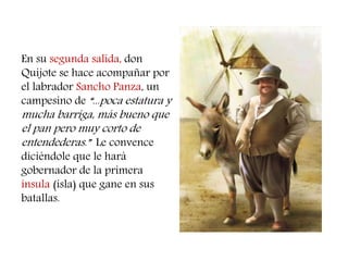 En su segunda salida, don 
Quijote se hace acompañar por 
el labrador Sancho Panza, un 
campesino de “...poca estatura y 
mucha barriga, más bueno que 
el pan pero muy corto de 
entendederas.” Le convence 
diciéndole que le hará 
gobernador de la primera 
ínsula (isla) que gane en sus 
batallas. 
 