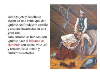 Don Quijote y Sancho se 
alojan en una venta que don 
Quijote confunde con castillo 
y acaban enzarzados en una 
gran riña. 
Para curarse las heridas, don 
Quijote hace el bálsamo de 
Fierabrás con aceite, vino, sal 
y romero. Se lo toman y 
“sufren” sus efectos. 
 