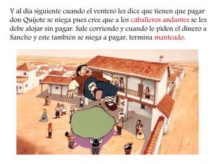 Y al día siguiente cuando el ventero les dice que tienen que pagar 
don Quijote se niega pues cree que a los caballeros andantes se les 
debe alojar sin pagar. Sale corriendo y cuando le piden el dinero a 
Sancho y este también se niega a pagar, termina manteado. 
