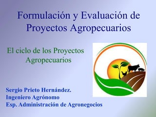 El ciclo de los Proyectos
Agropecuarios
Formulación y Evaluación de
Proyectos Agropecuarios
Sergio Prieto Hernández.
Ingeniero Agrónomo
Esp. Administración de Agronegocios
 