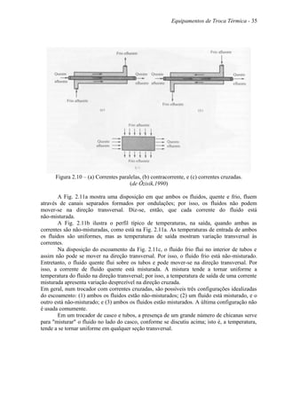Equipamentos de Troca Térmica - 35
Figura 2.10 – (a) Correntes paralelas, (b) contracorrente, e (c) correntes cruzadas.
(de Özisik,1990)
A Fig. 2.11a mostra uma disposição em que ambos os fluidos, quente e frio, fluem
através de canais separados formados por ondulações; por isso, os fluidos não podem
mover-se na direção transversal. Diz-se, então, que cada corrente do fluido está
não-misturada.
A Fig. 2.11b ilustra o perfil típico de temperaturas, na saída, quando ambas as
correntes são não-misturadas, como está na Fig. 2.11a. As temperaturas de entrada de ambos
os fluidos são uniformes, mas as temperaturas de saída mostram variação transversal às
correntes.
Na disposição do escoamento da Fig. 2.11c, o fluido frio flui no interior de tubos e
assim não pode se mover na direção transversal. Por isso, o fluido frio está não-misturado.
Entretanto, o fluido quente flui sobre os tubos e pode mover-se na direção transversal. Por
isso, a corrente de fluido quente está misturada. A mistura tende a tornar uniforme a
temperatura do fluido na direção transversal; por isso, a temperatura de saída de uma corrente
misturada apresenta variação desprezível na direção cruzada.
Em geral, num trocador com correntes cruzadas, são possíveis três configurações idealizadas
do escoamento: (1) ambos os fluidos estão não-misturados; (2) um fluido está misturado, e o
outro está não-misturado; e (3) ambos os fluidos estão misturados. A última configuração não
é usada comumente.
Em um trocador de casco e tubos, a presença de um grande número de chicanas serve
para "misturar" o fluido no lado do casco, conforme se discutiu acima; isto é, a temperatura,
tende a se tornar uniforme em qualquer seção transversal.
 