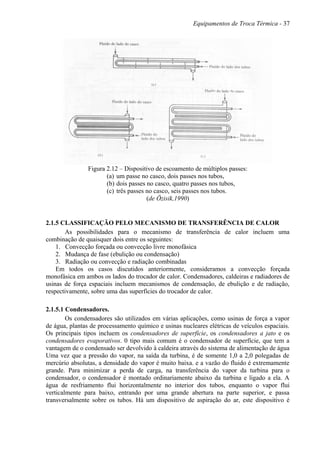 Equipamentos de Troca Térmica - 37
Figura 2.12 – Dispositivo de escoamento de múltiplos passes:
(a) um passe no casco, dois passes nos tubos,
(b) dois passes no casco, quatro passes nos tubos,
(c) três passes no casco, seis passes nos tubos.
(de Özisik,1990)
2.1.5 CLASSIFICAÇÃO PELO MECANISMO DE TRANSFERÊNCIA DE CALOR
As possibilidades para o mecanismo de transferência de calor incluem uma
combinação de quaisquer dois entre os seguintes:
1. Convecção forçada ou convecção livre monofásica
2. Mudança de fase (ebulição ou condensação)
3. Radiação ou convecção e radiação combinadas
Em todos os casos discutidos anteriormente, consideramos a convecção forçada
monofásica em ambos os lados do trocador de calor. Condensadores, caldeiras e radiadores de
usinas de força espaciais incluem mecanismos de condensação, de ebulição e de radiação,
respectivamente, sobre uma das superfícies do trocador de calor.
2.1.5.1 Condensadores.
Os condensadores são utilizados em várias aplicações, como usinas de força a vapor
de água, plantas de processamento químico e usinas nucleares elétricas de veículos espaciais.
Os principais tipos incluem os condensadores de superfície, os condensadores a jato e os
condensadores evaporativos. 0 tipo mais comum é o condensador de superfície, que tem a
vantagem de o condensado ser devolvido à caldeira através do sistema de alimentação de água
Uma vez que a pressão do vapor, na saída da turbina, é de somente 1,0 a 2,0 polegadas de
mercúrio absolutas, a densidade do vapor é muito baixa. e a vazão do fluido é extremamente
grande. Para minimizar a perda de carga, na transferência do vapor da turbina para o
condensador, o condensador é montado ordinariamente abaixo da turbina e ligado a ela. A
água de resfriamento flui horizontalmente no interior dos tubos, enquanto o vapor flui
verticalmente para baixo, entrando por uma grande abertura na parte superior, e passa
transversalmente sobre os tubos. Há um dispositivo de aspiração do ar, este dispositivo é
 