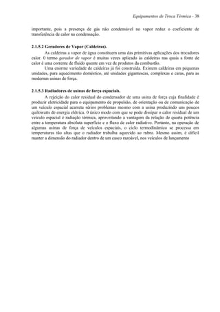 Equipamentos de Troca Térmica - 38
importante, pois a presença de gás não condensável no vapor reduz o coeficiente de
transferência de calor na condensação.
2.1.5.2 Geradores de Vapor (Caldeiras).
As caldeiras a vapor de água constituem uma das primitivas aplicações dos trocadores
calor. 0 termo gerador de vapor é muitas vezes aplicado às caldeiras nas quais a fonte de
calor é uma corrente de fluido quente em vez de produtos da combustão.
Uma enorme variedade de caldeiras já foi construída. Existem caldeiras em pequenas
unidades, para aquecimento doméstico, até unidades gigantescas, complexas e caras, para as
modernas usinas de força.
2.1.5.3 Radiadores de usinas de força espaciais.
A rejeição do calor residual do condensador de uma usina de força cuja finalidade é
produzir eletricidade para o equipamento de propulsão, de orientação ou de comunicação de
um veículo espacial acarreta sérios problemas mesmo com a usina produzindo uns poucos
quilowatts de energia elétrica. 0 único modo com que se pode dissipar o calor residual de um
veículo espacial é radiação térmica, aproveitando a vantagem da relação de quarta potência
entre a temperatura absoluta superfície e o fluxo de calor radiativo. Portanto, na operação de
algumas usinas de força de veículos espaciais, o ciclo termodinâmico se processa em
temperaturas tão altas que o radiador trabalha aquecido ao rubro. Mesmo assim, é difícil
manter a dimensão do radiador dentro de um casco razoável, nos veículos de lançamento
 