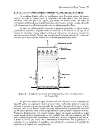 Equipamentos de Troca Térmica - 27
2.1.1 CLASSIFICAÇÃO PELO PROCESSO DE TRANSFERÊNCIA DE CALOR
Os trocadores de calor podem ser classificados como de contato direto e de contato
indireto. No tipo de contato direto, a transferência de calor ocorre entre dois fluidos
imiscíveis, como um gás e um líquido, que entram em contato direto. As torres de
resfriamento, condensadores com nebulização para vapor de água e outros vapores, utilizando
pulverizadores de água, são exemplos típicos de trocadores por contato direto.
As torres de resfriamento são largamente empregadas para dispor do rejeito térmico
dos processos industriais, lançando o calor na atmosfera, e não em um rio ou lago ou no
oceano. Os tipos mais comuns incluem as torres de resfriamento com tiragem natural e as
torres com tiragem forçada. No tipo com tiragem natural, mostrado na Figura 2.1, pulveriza-
se a água na corrente de ar que ascende através da torre por convecção térmica.
Figura 2.1 – Secção através de uma torre de resfriamento com convecção natural.
(de Özisik,1990)
As gotículas cadentes de água são resfriadas pela convecção e pela evaporação da
água. O recheio ou enchimento dentro da torre reduz a velocidade média de queda das
gotículas e aumenta o tempo de exposição das gotículas à corrente de ar que as resfria,
enquanto caem através da torre. Grandes torres de resfriamento de tiragem natural, com mais
de 100 metros de altura, foram construídas para resfriar o despejo térmico das usinas de força.
Numa torre de resfriamento com tiragem forçada, a água é pulverizada na corrente de ar que
circula através da torre, impulsionada por um ventilador que pode ser montado no alto da
torre, e aspira o ar para cima, ou do lado de fora da base, de modo a impelir o ar para a torre.
A Figura 2.2 mostra uma secção através de uma torre de resfriamento com tiragem forçada e
induzida por um ventilador. A circulação intensificada de ar aumento a capacidade de
transferência de calor da torre de resfriamento.
 