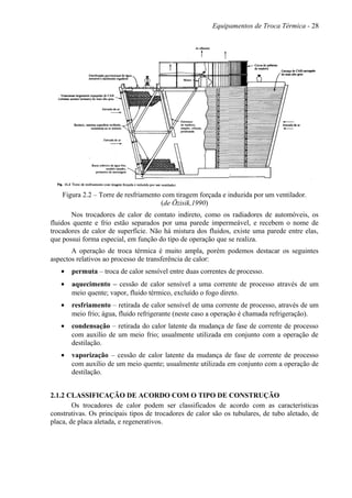 Equipamentos de Troca Térmica - 28
Figura 2.2 – Torre de resfriamento com tiragem forçada e induzida por um ventilador.
(de Özisik,1990)
Nos trocadores de calor de contato indireto, como os radiadores de automóveis, os
fluidos quente e frio estão separados por uma parede impermeável, e recebem o nome de
trocadores de calor de superfície. Não há mistura dos fluidos, existe uma parede entre elas,
que possui forma especial, em função do tipo de operação que se realiza.
A operação de troca térmica é muito ampla, porém podemos destacar os seguintes
aspectos relativos ao processo de transferência de calor:
• permuta – troca de calor sensível entre duas correntes de processo.
• aquecimento – cessão de calor sensível a uma corrente de processo através de um
meio quente; vapor, fluido térmico, excluído o fogo direto.
• resfriamento – retirada de calor sensível de uma corrente de processo, através de um
meio frio; água, fluido refrigerante (neste caso a operação é chamada refrigeração).
• condensação – retirada do calor latente da mudança de fase de corrente de processo
com auxílio de um meio frio; usualmente utilizada em conjunto com a operação de
destilação.
• vaporização – cessão de calor latente da mudança de fase de corrente de processo
com auxílio de um meio quente; usualmente utilizada em conjunto com a operação de
destilação.
2.1.2 CLASSIFICAÇÃO DE ACORDO COM O TIPO DE CONSTRUÇÃO
Os trocadores de calor podem ser classificados de acordo com as características
construtivas. Os principais tipos de trocadores de calor são os tubulares, de tubo aletado, de
placa, de placa aletada, e regenerativos.
 