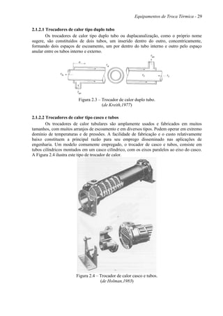 Equipamentos de Troca Térmica - 29
2.1.2.1 Trocadores de calor tipo duplo tubo
Os trocadores de calor tipo duplo tubo ou duplacanalização, como o próprio nome
sugere, são constituídos de dois tubos, um inserido dentro do outro, concentricamente,
formando dois espaços de escoamento, um por dentro do tubo interno e outro pelo espaço
anular entre os tubos interno e externo.
Figura 2.3 – Trocador de calor duplo tubo.
(de Kreith,1977)
2.1.2.2 Trocadores de calor tipo casco e tubos
Os trocadores de calor tubulares são amplamente usados e fabricados em muitos
tamanhos, com muitos arranjos de escoamento e em diversos tipos. Podem operar em extremo
domínio de temperaturas e de pressões. A facilidade de fabricação e o custo relativamente
baixo constituem a principal razão para seu emprego disseminado nas aplicações de
engenharia. Um modelo comumente empregado, o trocador de casco e tubos, consiste em
tubos cilíndricos montados em um casco cilíndrico, com os eixos paralelos ao eixo do casco.
A Figura 2.4 ilustra este tipo de trocador de calor.
Figura 2.4 – Trocador de calor casco e tubos.
(de Holman,1983)
 