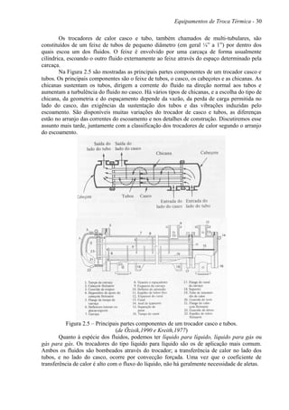 Equipamentos de Troca Térmica - 30
Os trocadores de calor casco e tubo, também chamados de multi-tubulares, são
constituídos de um feixe de tubos de pequeno diâmetro (em geral ¼” a 1”) por dentro dos
quais escoa um dos fluidos. O feixe é envolvido por uma carcaça de forma usualmente
cilíndrica, escoando o outro fluido externamente ao feixe através do espaço determinado pela
carcaça.
Na Figura 2.5 são mostradas as principais partes componentes de um trocador casco e
tubos. Os principais componentes são o feixe de tubos, o casco, os cabeçotes e as chicanas. As
chicanas sustentam os tubos, dirigem a corrente do fluido na direção normal aos tubos e
aumentam a turbulência do fluido no casco. Há vários tipos de chicanas, e a escolha do tipo de
chicana, da geometria e do espaçamento depende da vazão, da perda de carga permitida no
lado do casco, das exigências da sustentação dos tubos e das vibrações induzidas pelo
escoamento. São disponíveis muitas variações do trocador de casco e tubos, as diferenças
estão no arranjo das correntes do escoamento e nos detalhes de construção. Discutiremos esse
assunto mais tarde, juntamente com a classificação dos trocadores de calor segundo o arranjo
do escoamento.
Figura 2.5 – Principais partes componentes de um trocador casco e tubos.
(de Özisik,1990 e Kreith,1977)
Quanto à espécie dos fluidos, podemos ter líquido para líquido, líquido para gás ou
gás para gás. Os trocadores do tipo líquido para líquido são os de aplicação mais comum.
Ambos os fluidos são bombeados através do trocador; a transferência de calor no lado dos
tubos, e no lado do casco, ocorre por convecção forçada. Uma vez que o coeficiente de
transferência de calor é alto com o fluxo do líquido, não há geralmente necessidade de aletas.
 