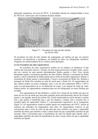 Equipamentos de Troca Térmica - 32
aplicações criogênicas, até cerca de 870°C. A densidade máxima de compacticidade é cerca
de 330 m2
/m3
, menor que a dos trocadores de placa aletada.
Figura 2.7 – Trocadores de calor de tubo aletado.
(de Özisik,1990)
Os trocadores de calor de tubo aletado são empregados em turbinas de gás, em reatores
nucleares, em automóveis e aeroplanos, em bombas de calor, em refrigeração, eletrônica,
criogenia, em condicionadores de ar e muitas outras aplicações.
2.1.2.6 Trocadores de calor regenerativos.
Os trocadores de calor regenerativos podem ser ou estáticos ou dinâmicos. 0 tipo
estático não tem partes móveis e consiste em uma massa porosa (por exemplo, bolas, seixos,
pós etc.) através da qual passam alternadamente fluidos quentes e frios. Uma válvula
alternadora regula o escoamento periódico dos dois fluidos. Durante o escoamento do fluido
quente, o calor é transferido do fluido quente para o miolo do trocador regenerativo. Depois, o
escoamento do fluido quente é interrompido, e inicia o escoamento do fluido frio. Durante a
passagem do fluido frio, transfere-se calor do miolo para o fluido frio. Os regeneradores de
tipo estático podem ser pouco compactos, para o uso em alta temperatura (900 a 1.50°C),
como nos pré-aquecedores de ar, na fabricação de coque e nos tanques de fusão de vidro.
Podem, porém, ser regeneradores compactos para uso em refrigeração, no motor Stirling, por
exemplo.
Nos regeneradores do tipo dinâmico, o miolo tem a forma de um tambor que gira em
torno de um eixo de modo que uma parte qualquer passa periodicamente através da corrente
quente e, em seguida, através da corrente fria. 0 calor armazenado no miolo durante o contato
com o gás quente é transferido para o gás frio durante o contato com a corrente fria. 0
exemplo típico de regenerador rotativo é o pré-aquecedor regenerativo de ar Ljungstrom,
Figura 2.8. Os regeneradores rotativos podem operar em temperaturas até 870°C; miolos de
cerâmica são utilizados em temperaturas mais altas. Os regeneradores rotativos só são
convenientes para a troca de calor de gás para gás, pois somente com gases a capacidade
calorífica do miolo, que transfere o calor, é muito maior do que a capacidade calorífica do gás
escoante. Não é conveniente para a transferência de calor de líquido para líquido, pois a
capacidade calorífica do miolo de transferência de calor é muito menor do que a capacidade
calorífica do líquido.
 