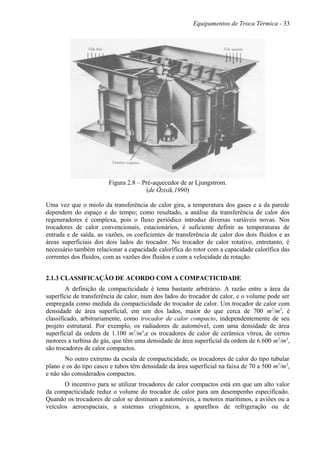 Equipamentos de Troca Térmica - 33
Figura 2.8 – Pré-aquecedor de ar Ljungstrom.
(de Özisik,1990)
Uma vez que o miolo da transferência de calor gira, a temperatura dos gases e a da parede
dependem do espaço e do tempo; como resultado, a análise da transferência de calor dos
regeneradores é complexa, pois o fluxo periódico introduz diversas variáveis novas. Nos
trocadores de calor convencionais, estacionários, é suficiente definir as temperaturas de
entrada e de saída, as vazões, os coeficientes de transferência de calor dos dois fluidos e as
áreas superficiais dos dois lados do trocador. No trocador de calor rotativo, entretanto, é
necessário também relacionar a capacidade calorífica do rotor com a capacidade calorífica das
correntes dos fluidos, com as vazões dos fluidos e com a velocidade de rotação.
2.1.3 CLASSIFICAÇÃO DE ACORDO COM A COMPACTICIDADE
A definição de compacticidade é tema bastante arbitrário. A razão entre a área da
superfície de transferência de calor, num dos lados do trocador de calor, e o volume pode ser
empregada como medida da compacticidade do trocador de calor. Um trocador de calor com
densidade de área superficial, em um dos lados, maior do que cerca de 700 m2
/m3
, é
classificado, arbitrariamente, como trocador de calor compacto, independentemente de seu
projeto estrutural. Por exemplo, os radiadores de automóvel, com uma densidade de área
superficial da ordem de 1.100 m2
/m3
,e os trocadores de calor de cerâmica vítrea, de certos
motores a turbina de gás, que têm uma densidade de área superficial da ordem de 6.600 m2
/m3
,
são trocadores de calor compactos.
No outro extremo da escala de compacticidade, os trocadores de calor do tipo tubular
plano e os do tipo casco e tubos têm densidade da área superficial na faixa de 70 a 500 m2
/m3
,
e não são considerados compactos.
O incentivo para se utilizar trocadores de calor compactos está em que um alto valor
da compacticidade reduz o volume do trocador de calor para um desempenho especificado.
Quando os trocadores de calor se destinam a automóveis, a motores marítimos, a aviões ou a
veículos aeroespaciais, a sistemas criogênicos, a aparelhos de refrigeração ou de
 