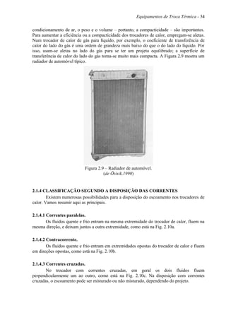 Equipamentos de Troca Térmica - 34
condicionamento de ar, o peso e o volume – portanto, a compacticidade – são importantes.
Para aumentar a eficiência ou a compacticidade dos trocadores de calor, empregam-se aletas.
Num trocador de calor de gás para líquido, por exemplo, o coeficiente de transferência de
calor do lado do gás é uma ordem de grandeza mais baixo do que o do lado do líquido. Por
isso, usam-se aletas no lado do gás para se ter um projeto equilibrado; a superfície de
transferência de calor do lado do gás torna-se muito mais compacta. A Figura 2.9 mostra um
radiador de automóvel típico.
Figura 2.9 – Radiador de automóvel.
(de Özisik,1990)
2.1.4 CLASSIFICAÇÃO SEGUNDO A DISPOSIÇÃO DAS CORRENTES
Existem numerosas possibilidades para a disposição do escoamento nos trocadores de
calor. Vamos resumir aqui as principais.
2.1.4.1 Correntes paralelas.
Os fluidos quente e frio entram na mesma extremidade do trocador de calor, fluem na
mesma direção, e deixam juntos a outra extremidade, como está na Fig. 2.10a.
2.1.4.2 Contracorrente.
Os fluidos quente e frio entram em extremidades opostas do trocador de calor e fluem
em direções opostas, como está na Fig. 2.10b.
2.1.4.3 Correntes cruzadas.
No trocador com correntes cruzadas, em geral os dois fluidos fluem
perpendicularmente um ao outro, como está na Fig. 2.10c. Na disposição com correntes
cruzadas, o escoamento pode ser misturado ou não misturado, dependendo do projeto.
 