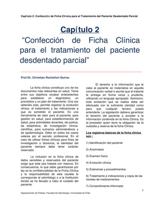 Capítulo 2: Confección de Ficha Clínica para el Tratamiento del Paciente Desdentado Parcial
Departamento de Prótesis. Facultad de Odontología. Universidad de Chile.
1
___________________________________________________________________________
Prof Dr. Christian Rochefort Quiroz
La ficha clínica constituye uno de los
documentos más relevantes en salud. Tiene
entre sus objetivos recabar antecedentes
para establecer un diagnóstico, un
pronóstico y un plan de tratamiento. Una vez
obtenido esto, permite registrar la evolución
clínica, el tratamiento y las indicaciones a
que es sometido el paciente. Es una
herramienta de valor para el paciente, para
gestión en salud, para establecimientos de
salud, para actividades docentes, de justicia,
de estadística, de investigación clínica-
científica, para sumarios administrativos y
de epidemiología. Debe en todos los casos
velarse por el secreto profesional. En el
caso de utilizar fichas clínicas para fines de
investigación o docencia, la identidad del
paciente siempre debe tener carácter
reservado.
La inclusión en la ficha clínica de
datos sensibles y reservados del paciente
exige que esta sea tratada con reserva. En
consecuencia, lo que debe garantizarse por
ley es la confidencialidad de la Ficha Clínica
y la responsabilidad de esta cautela le
corresponde al odontólogo o a la Institución
donde se ha llevado a cabo el cuidado del
paciente.
El derecho a la información que le
cabe al paciente se materializa en aquella
comunicación verbal o escrita que el tratante
le entrega en forma veraz y prudente,
utilizando un lenguaje apropiado. Asimismo,
toda anotación que se realice debe ser
efectuada con la suficiente claridad como
para que cualquier tercero pueda
entenderla. La legislación debiera garantizar
el derecho del paciente a acceder a la
información contenida en la ficha Clínica. Es
el prestador quien tiene la obligación de la
custodia y reserva de la ficha Clínica.
Los registros básicos de la ficha clínica
son :
1) Identificación del paciente
2) Anamnesis
3) Examen físico
4) Evolución clínica
5) Exámenes y procedimientos
6) Tratamiento e indicaciones y copia de las
recetas de medicamentos.
7) Consentimiento Informado
Capítulo 2
“Confección de Ficha Clínica
para el tratamiento del paciente
desdentado parcial”
 