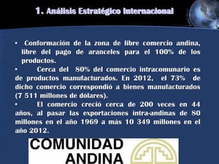 1. Análisis Estratégico Internacional
• Conformación de la zona de libre comercio andina,
libre del pago de aranceles para el 100% de los
productos.
• Cerca del 80% del comercio intracomunario es
de productos manufacturados. En 2012, el 73% de
dicho comercio correspondió a bienes manufacturados
(7 511 millones de dólares).
• El comercio creció cerca de 200 veces en 44
años, al pasar las exportaciones intra-andinas de 80
millones en el año 1969 a más 10 349 millones en el
año 2012.
 