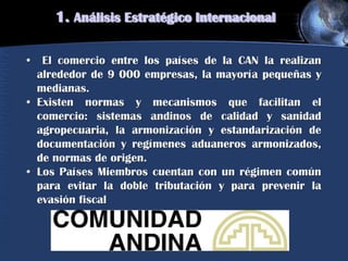 1. Análisis Estratégico Internacional
• El comercio entre los países de la CAN la realizan
alrededor de 9 000 empresas, la mayoría pequeñas y
medianas.
• Existen normas y mecanismos que facilitan el
comercio: sistemas andinos de calidad y sanidad
agropecuaria, la armonización y estandarización de
documentación y regímenes aduaneros armonizados,
de normas de origen.
• Los Países Miembros cuentan con un régimen común
para evitar la doble tributación y para prevenir la
evasión fiscal
 