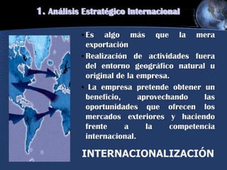 • Es algo más que la mera
exportación
• Realización de actividades fuera
del entorno geográfico natural u
original de la empresa.
• La empresa pretende obtener un
beneficio, aprovechando las
oportunidades que ofrecen los
mercados exteriores y haciendo
frente a la competencia
internacional.
INTERNACIONALIZACIÓN
1. Análisis Estratégico Internacional
 