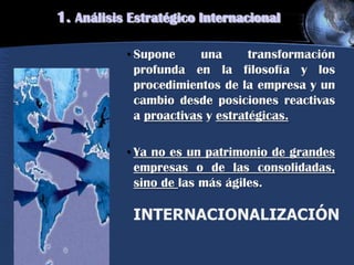 • Supone una transformación
profunda en la filosofía y los
procedimientos de la empresa y un
cambio desde posiciones reactivas
a proactivas y estratégicas.
• Ya no es un patrimonio de grandes
empresas o de las consolidadas,
sino de las más ágiles.
INTERNACIONALIZACIÓN
1. Análisis Estratégico Internacional
 