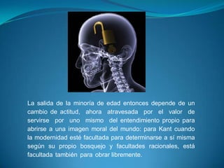 La salida de la minoría de edad entonces depende de un
cambio de actitud, ahora atravesada por el valor de
servirse por uno mismo del entendimiento propio para
abrirse a una imagen moral del mundo: para Kant cuando
la modernidad esté facultada para determinarse a sí misma
según su propio bosquejo y facultades racionales, está
facultada también para obrar libremente.
 