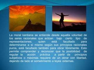 La moral kantiana se entiende desde aquella voluntad de
los seres racionales que actúan bajo cierto tipo de
representaciones;     quien     está     facultado     para
determinarse a sí mismo según sus principios racionales
puros, está facultado también para obrar libremente. Esto
permite comprender y reconocer que la posibilidad de
regular la    acción   práctica   a partir de     principios
subjetivos o máximas requiere de un obrar con libertad,
dejando de lado el sometimiento a leyes externas.
 