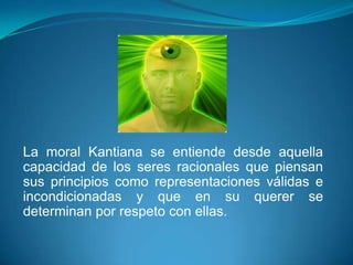 La moral Kantiana se entiende desde aquella
capacidad de los seres racionales que piensan
sus principios como representaciones válidas e
incondicionadas y que en su querer se
determinan por respeto con ellas.
 