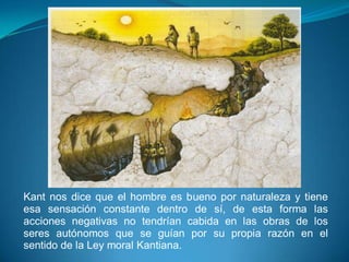 Kant nos dice que el hombre es bueno por naturaleza y tiene
esa sensación constante dentro de sí, de esta forma las
acciones negativas no tendrían cabida en las obras de los
seres autónomos que se guían por su propia razón en el
sentido de la Ley moral Kantiana.
 