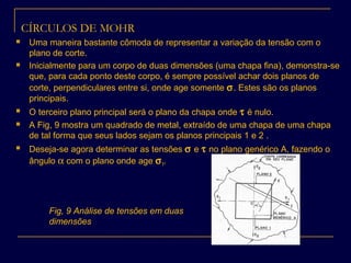 CÍRCULOS DE MOHR
 Uma maneira bastante cômoda de representar a variação da tensão com o
plano de corte.
 Inicialmente para um corpo de duas dimensões (uma chapa fina), demonstra-se
que, para cada ponto deste corpo, é sempre possível achar dois planos de
corte, perpendiculares entre si, onde age somente σ. Estes são os planos
principais.
 O terceiro plano principal será o plano da chapa onde τ é nulo.
 A Fig, 9 mostra um quadrado de metal, extraído de uma chapa de uma chapa
de tal forma que seus lados sejam os planos principais 1 e 2 .
 Deseja-se agora determinar as tensões σ e τ no plano genérico A, fazendo o
ângulo α com o plano onde age σ1.
Fig, 9 Análise de tensões em duas
dimensões
 