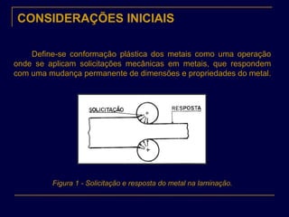 CONSIDERAÇÕES INICIAIS
Define-se conformação plástica dos metais como uma operação
onde se aplicam solicitações mecânicas em metais, que respondem
com uma mudança permanente de dimensões e propriedades do metal.
Figura 1 - Solicitação e resposta do metal na laminação.
 