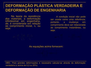 DEFORMAÇÃO PLÁSTICA VERDADEIRA E
DEFORMAÇÃO DE ENGENHARIA
Na teoria da resistência
dos materiais, a deformação
infinitesimal em engenharia,
de, é considerada em relação
ao comprimento inicial, l0, ou
seja:
A condição inicial não pode
ser usada como uma referência;
portanto, a mudança em
comprimento deve ser relacionada
ao comprimento instantâneo, ou
seja:
l
dl
de =
0
1
0
l
l
In
l
dl
lf
l
== ∫ε
As equações acima fornecem:
)1(
0
1
+=





= eIn
l
l
Inε
OBS.: Para grandes deformações é necessário calcular-se através da deformação
verdadeira (ε acima de 0,2 ou 20%)
 