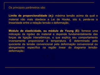 Os principais parâmetros são:
Limite de proporcionalidade (σp): máxima tensão acima da qual o
material não mais obedece a Lei de Hooke, isto é, perde-se a
linearidade entre a relação tensão x deformação.
Módulo de elasticidade, ou módulo de Young (E): fornece uma
indicação da rigidez do material e depende fundamentalmente das
forças de ligação interatômicas, o que explica seu comportamento
inversamente proporcional à temperatura. É determinado pelo
quociente da tensão convencional pela deformação convencional ou
alongamento específico na região linear do diagrama tensão-
deformação :
∗
∆
==
lS
lP
E
.
.
0ε
σ
 